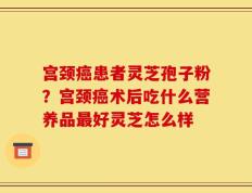 宫颈癌患者灵芝孢子粉？宫颈癌术后吃什么营养品最好灵芝怎么样