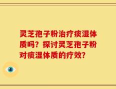 灵芝孢子粉治疗痰湿体质吗？探讨灵芝孢子粉对痰湿体质的疗效？