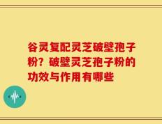 谷灵复配灵芝破壁孢子粉？破壁灵芝孢子粉的功效与作用有哪些