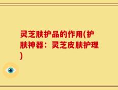 灵芝肤护品的作用(护肤神器：灵芝皮肤护理)