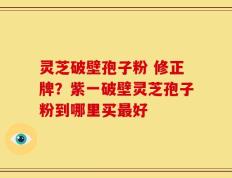 灵芝破壁孢子粉 修正牌？紫一破壁灵芝孢子粉到哪里买最好
