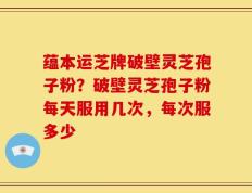 蕴本运芝牌破壁灵芝孢子粉？破壁灵芝孢子粉每天服用几次，每次服多少