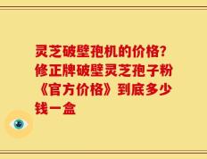 灵芝破壁孢机的价格？修正牌破壁灵芝孢子粉《官方价格》到底多少钱一盒