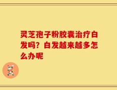 灵芝孢子粉胶囊治疗白发吗？白发越来越多怎么办呢