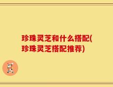 珍珠灵芝和什么搭配(珍珠灵芝搭配推荐)