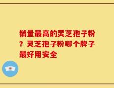 销量最高的灵芝孢子粉？灵芝孢子粉哪个牌子最好用安全