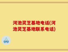 河池灵芝基地电话(河池灵芝基地联系电话)