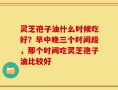 灵芝孢子油什么时候吃好？早中晚三个时间段，那个时间吃灵芝孢子油比较好