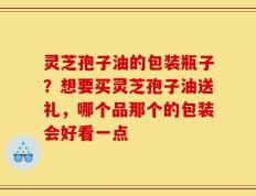 灵芝孢子油的包装瓶子？想要买灵芝孢子油送礼，哪个品那个的包装会好看一点