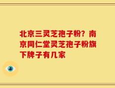 北京三灵芝孢子粉？南京同仁堂灵芝孢子粉旗下牌子有几家