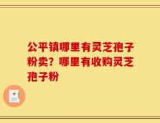 公平镇哪里有灵芝孢子粉卖？哪里有收购灵芝孢子粉