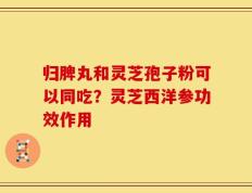 归脾丸和灵芝孢子粉可以同吃？灵芝西洋参功效作用