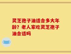 灵芝孢子油适合多大年龄？老人家吃灵芝孢子油合适吗