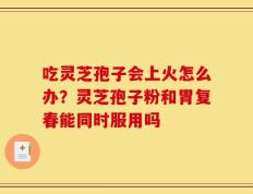 吃灵芝孢子会上火怎么办？灵芝孢子粉和胃复春能同时服用吗