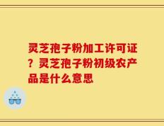 灵芝孢子粉加工许可证？灵芝孢子粉初级农产品是什么意思