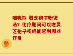 哺乳期 灵芝孢子粉煲汤？化疗期间可以吃灵芝孢子粉吗能起到哪些作用