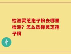 检测灵芝孢子粉去哪里检测？怎么选择灵芝孢子粉