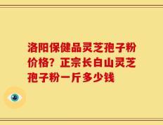洛阳保健品灵芝孢子粉价格？正宗长白山灵芝孢子粉一斤多少钱