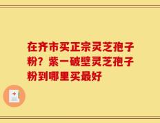 在齐市买正宗灵芝孢子粉？紫一破壁灵芝孢子粉到哪里买最好