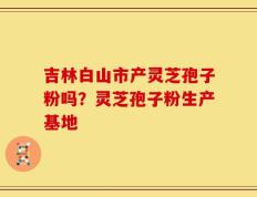 吉林白山市产灵芝孢子粉吗？灵芝孢子粉生产基地