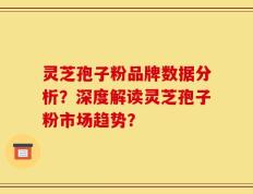 灵芝孢子粉品牌数据分析？深度解读灵芝孢子粉市场趋势？