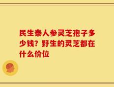 民生泰人参灵芝孢子多少钱？野生的灵芝都在什么价位
