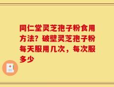 同仁堂灵芝孢子粉食用方法？破壁灵芝孢子粉每天服用几次，每次服多少