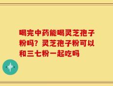 喝完中药能喝灵芝孢子粉吗？灵芝孢子粉可以和三七粉一起吃吗