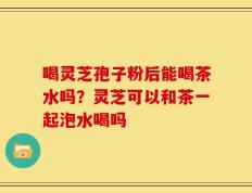 喝灵芝孢子粉后能喝茶水吗？灵芝可以和茶一起泡水喝吗