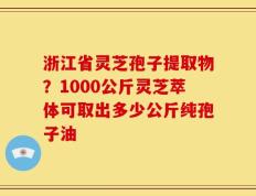 浙江省灵芝孢子提取物？1000公斤灵芝萃体可取出多少公斤纯孢子油