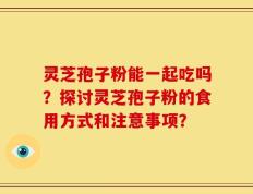 灵芝孢子粉能一起吃吗？探讨灵芝孢子粉的食用方式和注意事项？