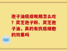 孢子油癌症晚期怎么吃？灵芝孢子粉、灵芝孢子油，真的有抗癌细胞的效果吗
