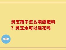 灵芝孢子怎么喷施肥料？灵芝水可以浇花吗