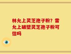 林允上灵芝孢子粉？雷允上破壁灵芝孢子粉可信吗