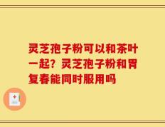 灵芝孢子粉可以和茶叶一起？灵芝孢子粉和胃复春能同时服用吗
