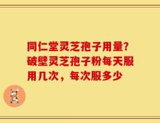 同仁堂灵芝孢子用量？破壁灵芝孢子粉每天服用几次，每次服多少