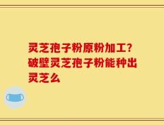 灵芝孢子粉原粉加工？破壁灵芝孢子粉能种出灵芝么