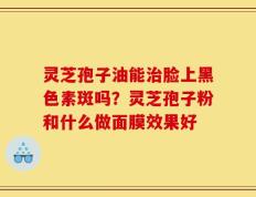 灵芝孢子油能治脸上黑色素斑吗？灵芝孢子粉和什么做面膜效果好