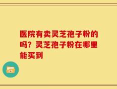 医院有卖灵芝孢子粉的吗？灵芝孢子粉在哪里能买到