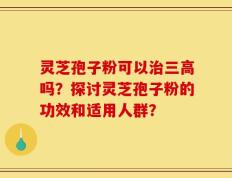 灵芝孢子粉可以治三高吗？探讨灵芝孢子粉的功效和适用人群？