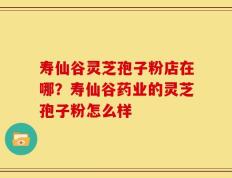寿仙谷灵芝孢子粉店在哪？寿仙谷药业的灵芝孢子粉怎么样