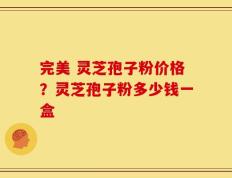 完美 灵芝孢子粉价格？灵芝孢子粉多少钱一盒