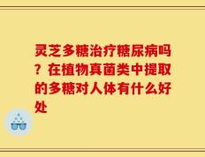 灵芝多糖治疗糖尿病吗？在植物真菌类中提取的多糖对人体有什么好处