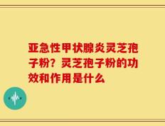 亚急性甲状腺炎灵芝孢子粉？灵芝孢子粉的功效和作用是什么
