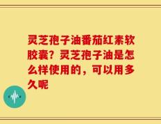 灵芝孢子油番茄红素软胶囊？灵芝孢子油是怎么样使用的，可以用多久呢