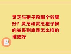 灵芝与孢子粉哪个效果好？灵芝和灵芝孢子粉的关系到底是怎么样的谁更好