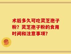 术后多久可吃灵芝孢子粉？灵芝孢子粉的食用时间和注意事项？