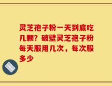 灵芝孢子粉一天到底吃几颗？破壁灵芝孢子粉每天服用几次，每次服多少
