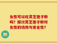 女性可以吃灵芝孢子粉吗？探讨灵芝孢子粉对女性的功效与安全性？