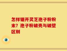 怎样锯开灵芝孢子粉粉末？孢子粉破壳与破壁区别